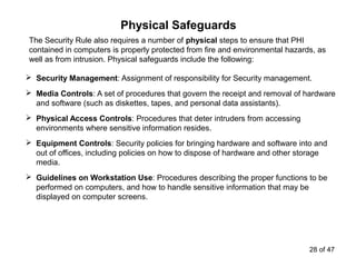 Physical Safeguards
The Security Rule also requires a number of physical steps to ensure that PHI
contained in computers is properly protected from fire and environmental hazards, as
well as from intrusion. Physical safeguards include the following:
 Security Management: Assignment of responsibility for Security management.
 Media Controls: A set of procedures that govern the receipt and removal of hardware
and software (such as diskettes, tapes, and personal data assistants).
 Physical Access Controls: Procedures that deter intruders from accessing
environments where sensitive information resides.
 Equipment Controls: Security policies for bringing hardware and software into and
out of offices, including policies on how to dispose of hardware and other storage
media.
 Guidelines on Workstation Use: Procedures describing the proper functions to be
performed on computers, and how to handle sensitive information that may be
displayed on computer screens.
28 of 47
 