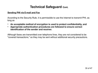 Technical Safeguard Cont.
Sending PHI via E-mail and Fax
According to the Security Rule, it is permissible to use the Internet to transmit PHI, as
long as
• An acceptable method of encryption is used to protect confidentiality, and
• Appropriate authentication procedures are followed to ensure correct
identification of the sender and receiver.
Although faxes are transmitted over telephone lines, they are not considered to be
"covered transactions," so they may be sent without additional security precautions.
30 of 47
 