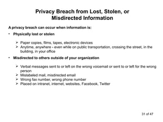A privacy breach can occur when information is:
• Physically lost or stolen
 Paper copies, films, tapes, electronic devices
 Anytime, anywhere - even while on public transportation, crossing the street, in the
building, in your office
• Misdirected to others outside of your organization
 Verbal messages sent to or left on the wrong voicemail or sent to or left for the wrong
person
 Mislabeled mail, misdirected email
 Wrong fax number, wrong phone number
 Placed on intranet, internet, websites, Facebook, Twitter
Privacy Breach from Lost, Stolen, or
Misdirected Information
31 of 47
 