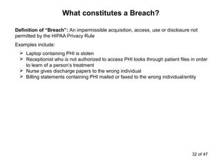 Definition of “Breach”: An impermissible acquisition, access, use or disclosure not
permitted by the HIPAA Privacy Rule
Examples include:
 Laptop containing PHI is stolen
 Receptionist who is not authorized to access PHI looks through patient files in order
to learn of a person’s treatment
 Nurse gives discharge papers to the wrong individual
 Billing statements containing PHI mailed or faxed to the wrong individual/entity
What constitutes a Breach?
32 of 47
 