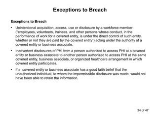 Exceptions to Breach
• Unintentional acquisition, access, use or disclosure by a workforce member
(“employees, volunteers, trainees, and other persons whose conduct, in the
performance of work for a covered entity, is under the direct control of such entity,
whether or not they are paid by the covered entity”) acting under the authority of a
covered entity or business associate.
• Inadvertent disclosures of PHI from a person authorized to access PHI at a covered
entity or business associate to another person authorized to access PHI at the same
covered entity, business associate, or organized healthcare arrangement in which
covered entity participates.
• If a covered entity or business associate has a good faith belief that the
unauthorized individual, to whom the impermissible disclosure was made, would not
have been able to retain the information.
Exceptions to Breach
34 of 47
 