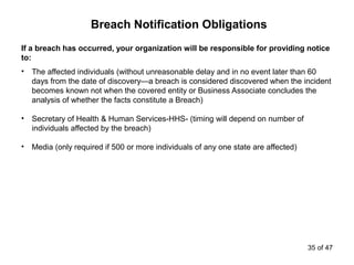 If a breach has occurred, your organization will be responsible for providing notice
to:
• The affected individuals (without unreasonable delay and in no event later than 60
days from the date of discovery—a breach is considered discovered when the incident
becomes known not when the covered entity or Business Associate concludes the
analysis of whether the facts constitute a Breach)
• Secretary of Health & Human Services-HHS- (timing will depend on number of
individuals affected by the breach)
• Media (only required if 500 or more individuals of any one state are affected)
Breach Notification Obligations
35 of 47
 