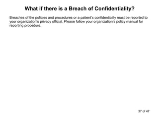 Breaches of the policies and procedures or a patient’s confidentiality must be reported to
your organization's privacy official. Please follow your organization’s policy manual for
reporting procedure.
What if there is a Breach of Confidentiality?
37 of 47
 