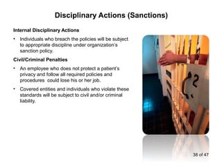 Internal Disciplinary Actions
• Individuals who breach the policies will be subject
to appropriate discipline under organization’s
sanction policy.
Civil/Criminal Penalties
• An employee who does not protect a patient’s
privacy and follow all required policies and
procedures could lose his or her job.
• Covered entities and individuals who violate these
standards will be subject to civil and/or criminal
liability.
Disciplinary Actions (Sanctions)
38 of 47
 