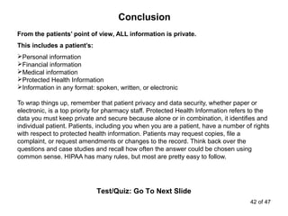Conclusion
Test/Quiz: Go To Next Slide
From the patients’ point of view, ALL information is private.
This includes a patient’s:
Personal information
Financial information
Medical information
Protected Health Information
Information in any format: spoken, written, or electronic
To wrap things up, remember that patient privacy and data security, whether paper or
electronic, is a top priority for pharmacy staff. Protected Health Information refers to the
data you must keep private and secure because alone or in combination, it identifies and
individual patient. Patients, including you when you are a patient, have a number of rights
with respect to protected health information. Patients may request copies, file a
complaint, or request amendments or changes to the record. Think back over the
questions and case studies and recall how often the answer could be chosen using
common sense. HIPAA has many rules, but most are pretty easy to follow.
42 of 47
 
