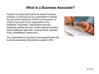 A person or entity which performs certain functions,
activities, or services for your organization involving
the use and/or disclosure of PHI, but the person or
entity is not a part of your organization or its
workforce. (Examples: transcription services,
temporary staffing services, record copying company,
home healthcare agencies, nursing homes, assisted
living, rehabilitation centers etc.)
Your organization is required to have agreements with
business associates that protect a patient’s PHI.
What is a Business Associate?
6 of 47
 