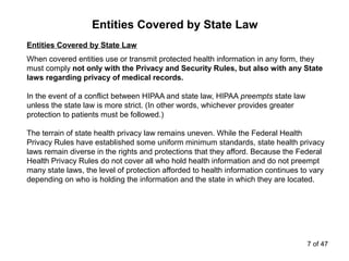 Entities Covered by State Law
Entities Covered by State Law
When covered entities use or transmit protected health information in any form, they
must comply not only with the Privacy and Security Rules, but also with any State
laws regarding privacy of medical records.
In the event of a conflict between HIPAA and state law, HIPAA preempts state law
unless the state law is more strict. (In other words, whichever provides greater
protection to patients must be followed.)
The terrain of state health privacy law remains uneven. While the Federal Health
Privacy Rules have established some uniform minimum standards, state health privacy
laws remain diverse in the rights and protections that they afford. Because the Federal
Health Privacy Rules do not cover all who hold health information and do not preempt
many state laws, the level of protection afforded to health information continues to vary
depending on who is holding the information and the state in which they are located.
7 of 47
 