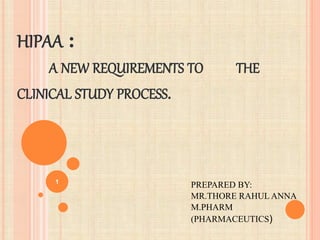 HIPAA :
A NEW REQUIREMENTS TO THE
CLINICAL STUDY PROCESS.
PREPARED BY:
MR.THORE RAHUL ANNA
M.PHARM
(PHARMACEUTICS)
1
 