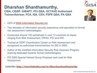 © 2013 SISA Information Security Inc.© 2013 SISA Information Security Inc.
Dharshan Shanthamurthy,
CISA, CISSP, GWAPT, PCI QSA, OCTAVE Authorized
Trainer/Advisor, FCA, ISA, CEH, P2PE QSA, PA QSA
• CEO of SISA Information Security Inc
• Two decades of information security experience and specialist on formal
risk assessment methodologies.
• Conducted around 120 workshops in over 13 countries on topics
ranging from Risk Assessment, HIPAA, PCI and ISO.
• Trained at CERT Coordination Center on Risk Assessment and
recognized as authorized trainer/advisor for SEI in 2003.
• Author of the Certified Information Security Risk Assessor Program
(training dedicated towards formal methodologies)
• PCI DSS Special Interest Group Proposer and Lead for Risk
Assessment.
LinkedIn: http://www.linkedin.com/in/dharshanshanthamurthy
 