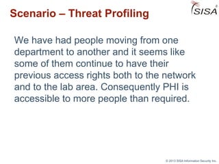 © 2013 SISA Information Security Inc.
Scenario – Threat Profiling
We have had people moving from one
department to another and it seems like
some of them continue to have their
previous access rights both to the network
and to the lab area. Consequently PHI is
accessible to more people than required.
 