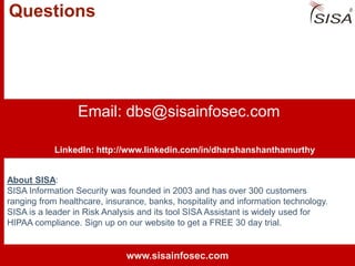 © 2013 SISA Information Security Inc.
Questions
Email: dbs@sisainfosec.com
About SISA:
SISA Information Security was founded in 2003 and has over 300 customers
ranging from healthcare, insurance, banks, hospitality and information technology.
SISA is a leader in Risk Analysis and its tool SISA Assistant is widely used for
HIPAA compliance. Sign up on our website to get a FREE 30 day trial.
www.sisainfosec.com
LinkedIn: http://www.linkedin.com/in/dharshanshanthamurthy
 