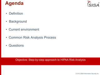 © 2013 SISA Information Security Inc.
Agenda
• Definition
• Background
• Current environment
• Common Risk Analysis Process
• Questions
Objective: Step-by-step approach to HIPAA Risk Analysis
 