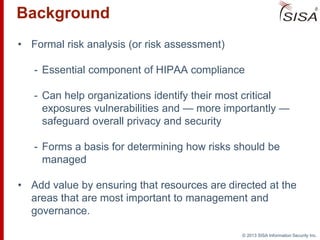 © 2013 SISA Information Security Inc.
• Formal risk analysis (or risk assessment)
- Essential component of HIPAA compliance
- Can help organizations identify their most critical
exposures vulnerabilities and — more importantly —
safeguard overall privacy and security
- Forms a basis for determining how risks should be
managed
• Add value by ensuring that resources are directed at the
areas that are most important to management and
governance.
Background
 
