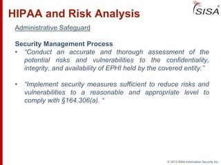© 2013 SISA Information Security Inc.
HIPAA and Risk Analysis
Administrative Safeguard
Security Management Process
• “Conduct an accurate and thorough assessment of the
potential risks and vulnerabilities to the confidentiality,
integrity, and availability of EPHI held by the covered entity.”
• “Implement security measures sufficient to reduce risks and
vulnerabilities to a reasonable and appropriate level to
comply with §164.306(a). “
 