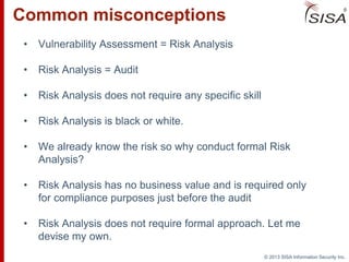 © 2013 SISA Information Security Inc.
Common misconceptions
• Vulnerability Assessment = Risk Analysis
• Risk Analysis = Audit
• Risk Analysis does not require any specific skill
• Risk Analysis is black or white.
• We already know the risk so why conduct formal Risk
Analysis?
• Risk Analysis has no business value and is required only
for compliance purposes just before the audit
• Risk Analysis does not require formal approach. Let me
devise my own.
 