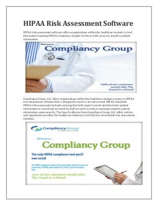 HIPAA Risk Assessment Software
HIPAA risk assessment software offers organizations within the healthcare industry a tool
that makes reaching HIPAA compliance simpler for those with access to sensitive patient
information.

Compliancy Group, LLC offers organizations within the healthcare industry access to HIPAA
risk assessment software that is designed to meet or exceed current HIPAA standards.
HIPAA risk assessment includes proving that both paper records and electronic patient
information is stored and accessed by staff securely to reduce exposing sensitive patient
information unnecessarily. The Guard software from Compliancy Group, LLC offers entities
and organizations within the healthcare industry a tool that has an included risk assessment
checklist.

 