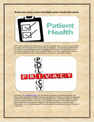 Businesses must protect identifiable patient health information.
This includes all patient information that is created, maintained, sent, or received, by any health
care entity, subcontractors, business associates and suppliers. The regulations established by
The Health Insurance Portability and Accountability Act (HIPAA) and The Health Information
Technology for Economic and Clinical Health (HITECH) act are very complex and compliance
has been a challenge for many medical practices and vendors, both small and large.
Fortunately, the Compliancy Group has developed a compliance management solution that
allows health businesses to fulfill the extensive administrative, technical, and physical safeguards
required by federal and state regulations at an affordable cost. The Guard, created by auditors
and security/privacy officers, is an easy to use, cloud based software, which allows small and
large organizations to record their compliance, and identify and resolve compliance gaps.
Following are some of the advantages The Guard provides that substantially reduce compliance
complications.
 