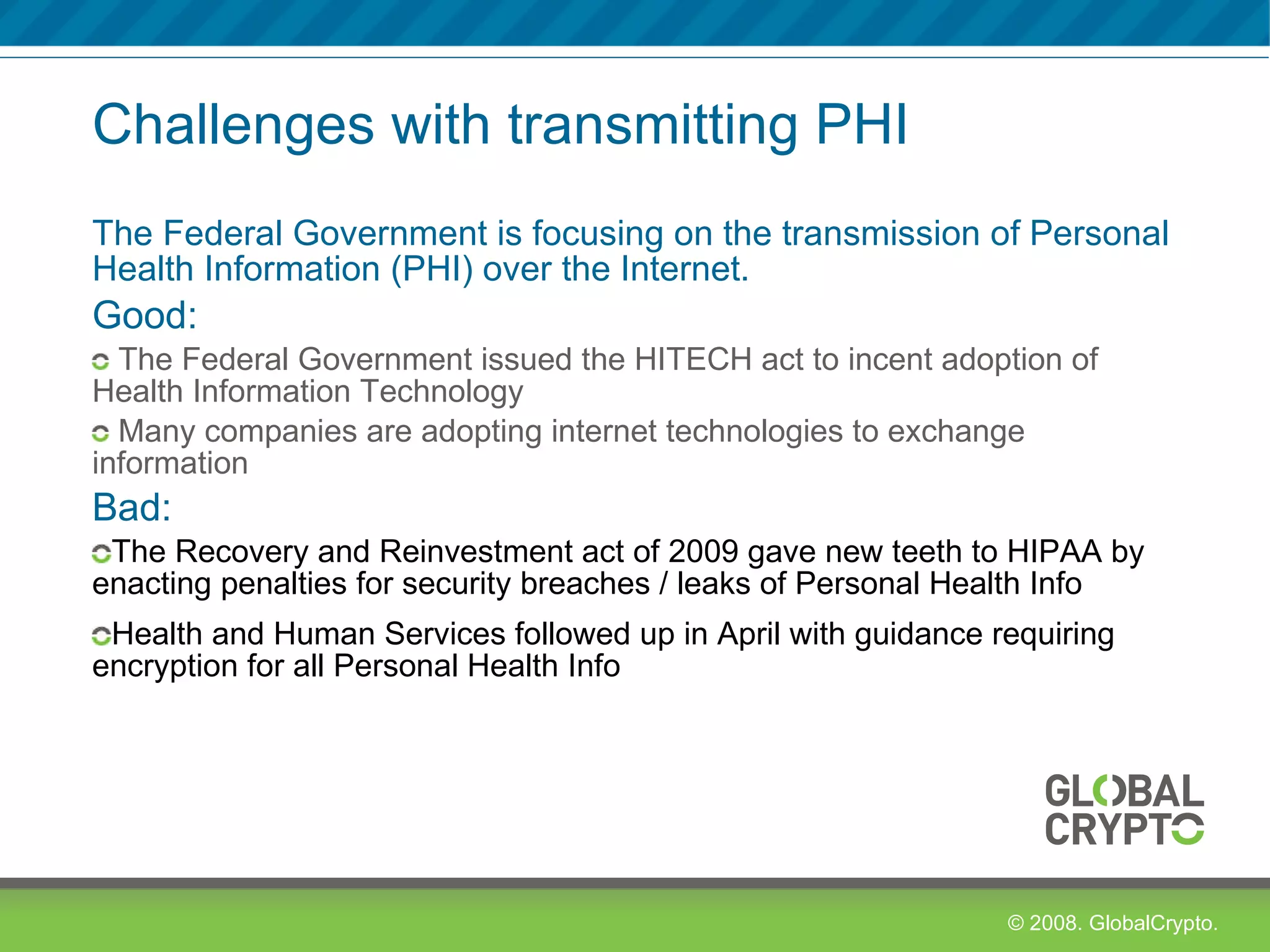 Challenges with transmitting PHI The Federal Government is focusing on the transmission of Personal Health Information (PHI) over the Internet. Good: The Federal Government issued the HITECH act to incent adoption of Health Information Technology Many companies are adopting internet technologies to exchange information Bad:  The Recovery and Reinvestment act of 2009 gave new teeth to HIPAA by enacting penalties for security breaches / leaks of Personal Health Info Health and Human Services followed up in April with guidance requiring encryption for all Personal Health Info 