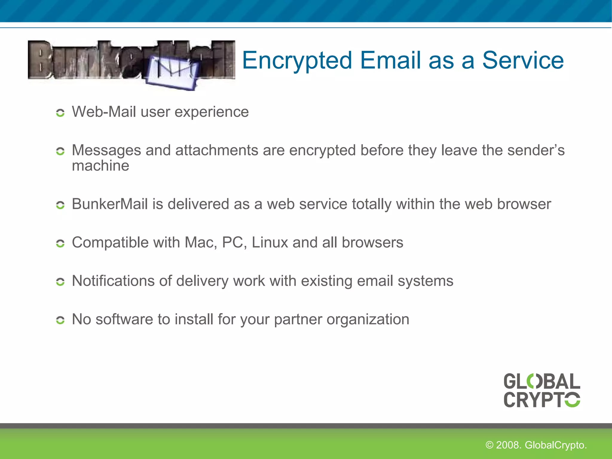   Encrypted Email as a Service Web-Mail user experience Messages and attachments are encrypted before they leave the sender’s machine BunkerMail is delivered as a web service totally within the web browser  Compatible with Mac, PC, Linux and all browsers Notifications of delivery work with existing email systems No software to install for your partner organization 