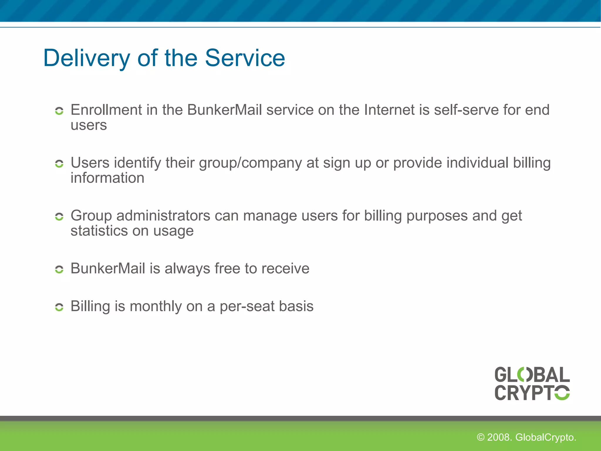 Delivery of the Service Enrollment in the BunkerMail service on the Internet is self-serve for end users Users identify their group/company at sign up or provide individual billing information Group administrators can manage users for billing purposes and get statistics on usage BunkerMail is always free to receive Billing is monthly on a per-seat basis 