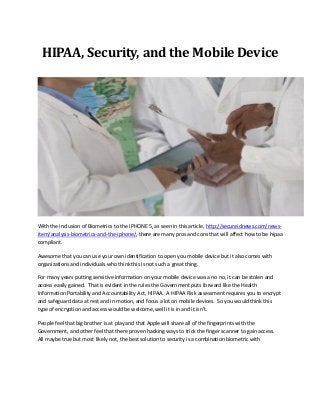 HIPAA, Security, and the Mobile Device
With the inclusion of Biometrics to the IPHONE 5, as seen in this article, http://secureidnews.com/news-
item/analysis-biometrics-and-the-iphone/, there are many pros and cons that will affect how to be hipaa
compliant.
Awesome that you can use your own identification to open you mobile device but it also comes with
organizations and individuals who think this is not such a great thing.
For many years putting sensitive information on your mobile device was a no no, it can be stolen and
access easily gained. That is evident in the rules the Government puts forward like the Health
Information Portability and Accountability Act, HIPAA. A HIPAA Risk assessment requires you to encrypt
and safeguard data at rest and in motion, and focus a lot on mobile devices. So you would think this
type of encryption and access would be welcome, well it is in and it isn’t.
People feel that big brother is at play and that Apple will share all of the fingerprints with the
Government, and other feel that there proven hacking ways to trick the finger scanner to gain access.
All maybe true but most likely not, the best solution to security is a combination biometric with
 