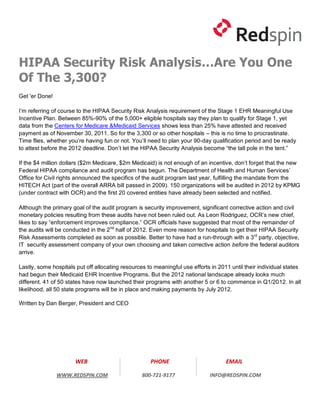 HIPAA Security Risk Analysis…Are You One
Of The 3,300?
Get 'er Done!

I’m referring of course to the HIPAA Security Risk Analysis requirement of the Stage 1 EHR Meaningful Use
Incentive Plan. Between 85%-90% of the 5,000+ eligible hospitals say they plan to qualify for Stage 1, yet
data from the Centers for Medicare &Medicaid Services shows less than 25% have attested and received
payment as of November 30, 2011. So for the 3,300 or so other hospitals – this is no time to procrastinate.
Time flies, whether you’re having fun or not. You’ll need to plan your 90-day qualification period and be ready
to attest before the 2012 deadline. Don’t let the HIPAA Security Analysis become “the tall pole in the tent.”

If the $4 million dollars ($2m Medicare, $2m Medicaid) is not enough of an incentive, don’t forget that the new
Federal HIPAA compliance and audit program has begun. The Department of Health and Human Services’
Office for Civil rights announced the specifics of the audit program last year, fulfilling the mandate from the
HITECH Act (part of the overall ARRA bill passed in 2009). 150 organizations will be audited in 2012 by KPMG
(under contract with OCR) and the first 20 covered entities have already been selected and notified.

Although the primary goal of the audit program is security improvement, significant corrective action and civil
monetary policies resulting from these audits have not been ruled out. As Leon Rodriguez, OCR’s new chief,
likes to say “enforcement improves compliance.” OCR officials have suggested that most of the remainder of
the audits will be conducted in the 2nd half of 2012. Even more reason for hospitals to get their HIPAA Security
Risk Assessments completed as soon as possible. Better to have had a run-through with a 3rd party, objective,
IT security assessment company of your own choosing and taken corrective action before the federal auditors
arrive.

Lastly, some hospitals put off allocating resources to meaningful use efforts in 2011 until their individual states
had begun their Medicaid EHR Incentive Programs. But the 2012 national landscape already looks much
different. 41 of 50 states have now launched their programs with another 5 or 6 to commence in Q1/2012. In all
likelihood, all 50 state programs will be in place and making payments by July 2012.

Written by Dan Berger, President and CEO




                       WEB                           PHONE                          EMAIL

                WWW.REDSPIN.COM                   800-721-9177               INFO@REDSPIN.COM
 