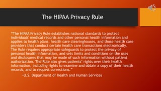 The HIPAA Privacy Rule
“The HIPAA Privacy Rule establishes national standards to protect
individuals' medical records and other personal health information and
applies to health plans, health care clearinghouses, and those health care
providers that conduct certain health care transactions electronically.
The Rule requires appropriate safeguards to protect the privacy of
personal health information, and sets limits and conditions on the uses
and disclosures that may be made of such information without patient
authorization. The Rule also gives patients’ rights over their health
information, including rights to examine and obtain a copy of their health
records, and to request corrections.”
-U.S. Department of Health and Human Services
 