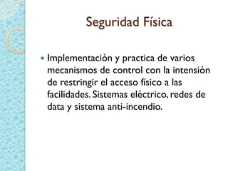 Seguridad Física
 Implementación y practica de varios
mecanismos de control con la intensión
de restringir el acceso físico a las
facilidades. Sistemas eléctrico, redes de
data y sistema anti-incendio.
 
