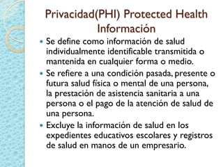 Privacidad(PHI) Protected Health
Información
 Se define como información de salud
individualmente identificable transmitida o
mantenida en cualquier forma o medio.
 Se refiere a una condición pasada, presente o
futura salud física o mental de una persona,
la prestación de asistencia sanitaria a una
persona o el pago de la atención de salud de
una persona.
 Excluye la información de salud en los
expedientes educativos escolares y registros
de salud en manos de un empresario.
 