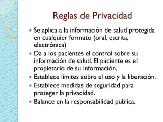 Reglas de Privacidad
 Se aplica a la información de salud protegida
en cualquier formato (oral, escrita,
electrónica)
 Da a los pacientes el control sobre su
información de salud. El paciente es el
propietario de su información.
 Establece límites sobre el uso y la liberación.
 Establece medidas de seguridad para
proteger la privacidad.
 Balance en la responsabilidad publica.
 