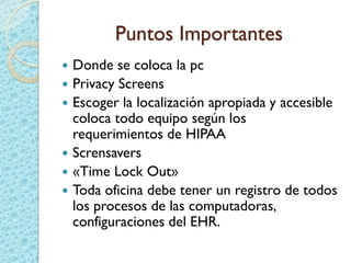 Puntos Importantes
 Donde se coloca la pc
 Privacy Screens
 Escoger la localización apropiada y accesible
coloca todo equipo según los
requerimientos de HIPAA
 Scrensavers
 «Time Lock Out»
 Toda oficina debe tener un registro de todos
los procesos de las computadoras,
configuraciones del EHR.
 