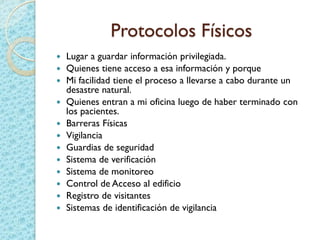 Protocolos Físicos
 Lugar a guardar información privilegiada.
 Quienes tiene acceso a esa información y porque
 Mi facilidad tiene el proceso a llevarse a cabo durante un
desastre natural.
 Quienes entran a mi oficina luego de haber terminado con
los pacientes.
 Barreras Físicas
 Vigilancia
 Guardias de seguridad
 Sistema de verificación
 Sistema de monitoreo
 Control de Acceso al edificio
 Registro de visitantes
 Sistemas de identificación de vigilancia
 
