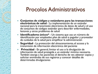 Procolos Administrativos
 Conjuntos de códigos y estándares para las transacciones
electrónicas de salud - La implementación de un estándar
nacional para la transmisión electrónica de datos de salud y el uso
de conjuntos de códigos estándar para describir enfermedades,
lesiones y otros problemas de salud
 Identificadores únicos* - Un sistema que usa un número de
identificación por empleador, plan de salud o pagador y proveedor
de cuidados de la salud para simplificar la administración
 Seguridad - La protección del almacenamiento,el acceso y la
transmisión de información electrónica del paciente
 Privacidad - En general, limitar el uso o la divulgación de
información de salud protegida a un estándar mínimo necesario.
También otorga a los pacientes el derecho de ver, obtener copias y
solicitar enmiendas de sus registros y conocer detalles de
determinadas divulgaciones
 