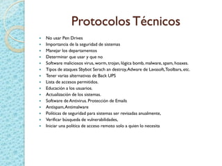 Protocolos Técnicos
 No usar Pen Drives
 Importancia de la seguridad de sistemas
 Manejar los departamentos
 Determinar que usar y que no
 Software maliciosos virus, worm, trojan, lógica bomb, malware, spam, hoaxes.
 Tipos de ataques Sbybot Serach an destroy,Adware de Lavasoft,Toolbars, etc.
 Tener varias alternativas de Back UPS
 Lista de accesos permitidos.
 Educación a los usuarios.
 Actualización de los sistemas.
 Software de Antivirus. Protección de Emails
 Antispam,Antimalware
 Políticas de seguridad para sistemas ser revisadas anualmente,
 Verificar búsqueda de vulnerabilidades,
 Iniciar una política de acceso remoto solo a quien lo necesita
 