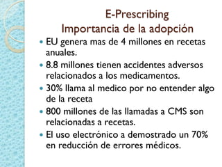 E-Prescribing
Importancia de la adopción
 EU genera mas de 4 millones en recetas
anuales.
 8.8 millones tienen accidentes adversos
relacionados a los medicamentos.
 30% llama al medico por no entender algo
de la receta
 800 millones de las llamadas a CMS son
relacionadas a recetas.
 El uso electrónico a demostrado un 70%
en reducción de errores médicos.
 