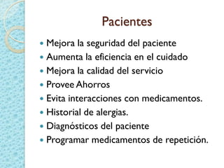 Pacientes
 Mejora la seguridad del paciente
 Aumenta la eficiencia en el cuidado
 Mejora la calidad del servicio
 Provee Ahorros
 Evita interacciones con medicamentos.
 Historial de alergias.
 Diagnósticos del paciente
 Programar medicamentos de repetición.
 