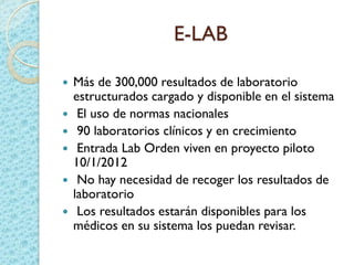 E-LAB
 Más de 300,000 resultados de laboratorio
estructurados cargado y disponible en el sistema
 El uso de normas nacionales
 90 laboratorios clínicos y en crecimiento
 Entrada Lab Orden viven en proyecto piloto
10/1/2012
 No hay necesidad de recoger los resultados de
laboratorio
 Los resultados estarán disponibles para los
médicos en su sistema los puedan revisar.
 