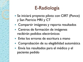 E-Radiología
 Se iniciará proyecto piloto con CIRT (Ponce)
y San Patricio MRI y CT
 Compartir imágenes y reporta resultados
 Centros de formación de imágenes
recibirán pedidos electrónicos
 Evite los errores de escritura a mano
 Comprobación de su elegibilidad automática
 Envía los resultados para el médico y el
paciente pedido
 