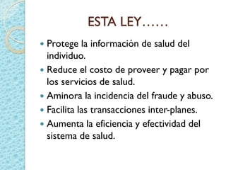 ESTA LEY……
 Protege la información de salud del
individuo.
 Reduce el costo de proveer y pagar por
los servicios de salud.
 Aminora la incidencia del fraude y abuso.
 Facilita las transacciones inter-planes.
 Aumenta la eficiencia y efectividad del
sistema de salud.
 