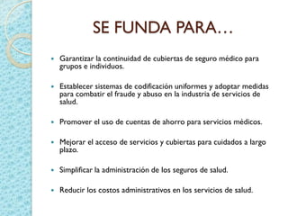 SE FUNDA PARA…
 Garantizar la continuidad de cubiertas de seguro médico para
grupos e individuos.
 Establecer sistemas de codificación uniformes y adoptar medidas
para combatir el fraude y abuso en la industria de servicios de
salud.
 Promover el uso de cuentas de ahorro para servicios médicos.
 Mejorar el acceso de servicios y cubiertas para cuidados a largo
plazo.
 Simplificar la administración de los seguros de salud.
 Reducir los costos administrativos en los servicios de salud.
 