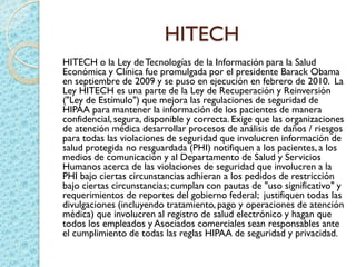 HITECH
HITECH o la Ley deTecnologías de la Información para la Salud
Económica y Clínica fue promulgada por el presidente Barack Obama
en septiembre de 2009 y se puso en ejecución en febrero de 2010. La
Ley HITECH es una parte de la Ley de Recuperación y Reinversión
("Ley de Estímulo") que mejora las regulaciones de seguridad de
HIPAA para mantener la información de los pacientes de manera
confidencial,segura, disponible y correcta. Exige que las organizaciones
de atención médica desarrollar procesos de análisis de daños / riesgos
para todas las violaciones de seguridad que involucren información de
salud protegida no resguardada (PHI) notifiquen a los pacientes, a los
medios de comunicación y al Departamento de Salud y Servicios
Humanos acerca de las violaciones de seguridad que involucren a la
PHI bajo ciertas circunstancias adhieran a los pedidos de restricción
bajo ciertas circunstancias; cumplan con pautas de "uso significativo" y
requerimientos de reportes del gobierno federal; justifiquen todas las
divulgaciones (incluyendo tratamiento,pago y operaciones de atención
médica) que involucren al registro de salud electrónico y hagan que
todos los empleados y Asociados comerciales sean responsables ante
el cumplimiento de todas las reglas HIPAA de seguridad y privacidad.
 