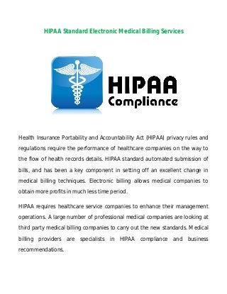 HIPAA Standard Electronic Medical Billing Services

Health Insurance Portability and Accountability Act (HIPAA) privacy rules and
regulations require the performance of healthcare companies on the way to
the flow of health records details. HIPAA standard automated submission of
bills, and has been a key component in setting off an excellent change in
medical billing techniques. Electronic billing allows medical companies to
obtain more profits in much less time period.
HIPAA requires healthcare service companies to enhance their management
operations. A large number of professional medical companies are looking at
third party medical billing companies to carry out the new standards. Medical
billing providers are specialists in HIPAA compliance and business
recommendations.

 