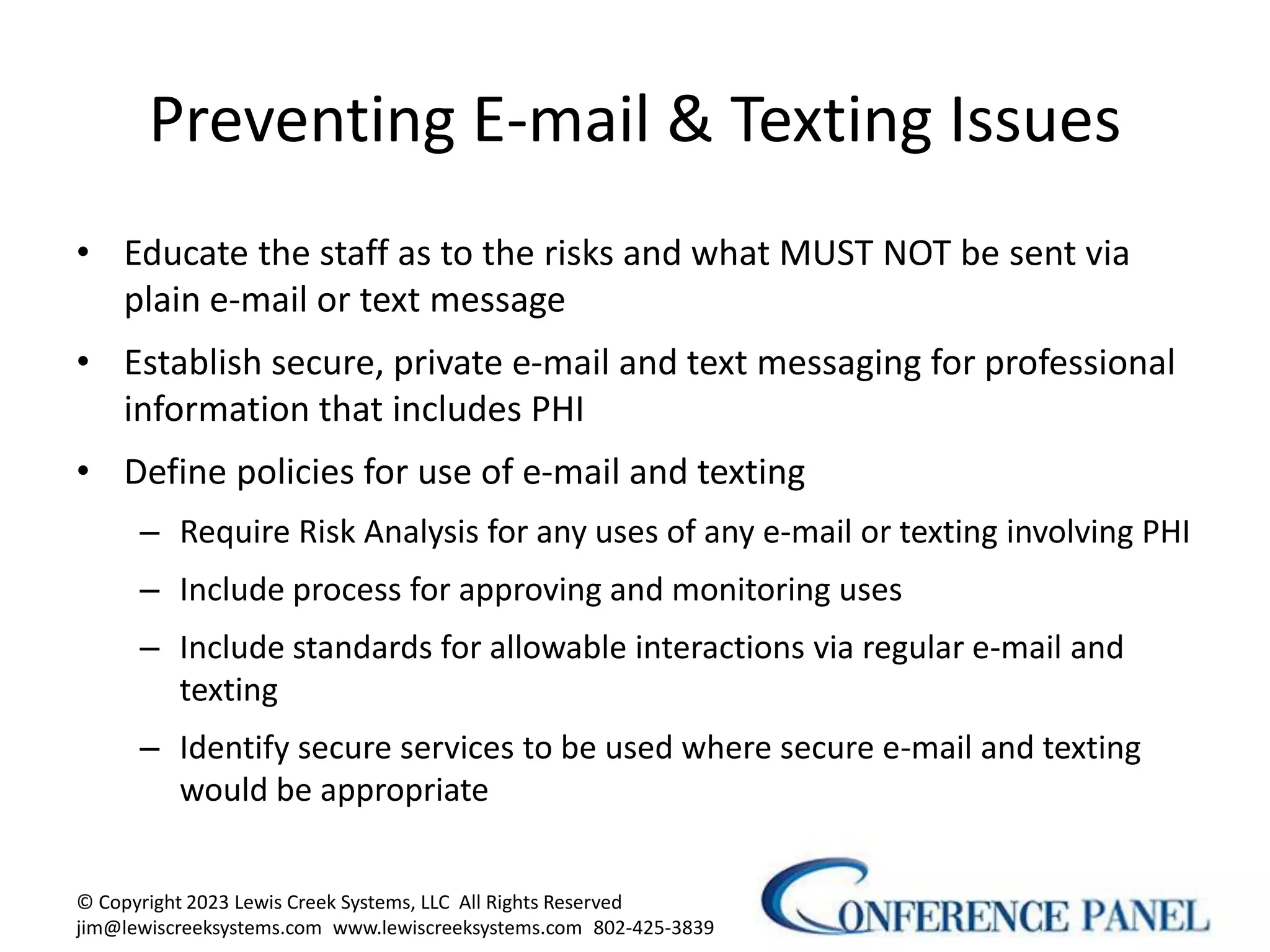 Preventing E-mail & Texting Issues
• Educate the staff as to the risks and what MUST NOT be sent via
plain e-mail or text message
• Establish secure, private e-mail and text messaging for professional
information that includes PHI
• Define policies for use of e-mail and texting
– Require Risk Analysis for any uses of any e-mail or texting involving PHI
– Include process for approving and monitoring uses
– Include standards for allowable interactions via regular e-mail and
texting
– Identify secure services to be used where secure e-mail and texting
would be appropriate
© Copyright 2023 Lewis Creek Systems, LLC All Rights Reserved
jim@lewiscreeksystems.com www.lewiscreeksystems.com 802-425-3839
10
 