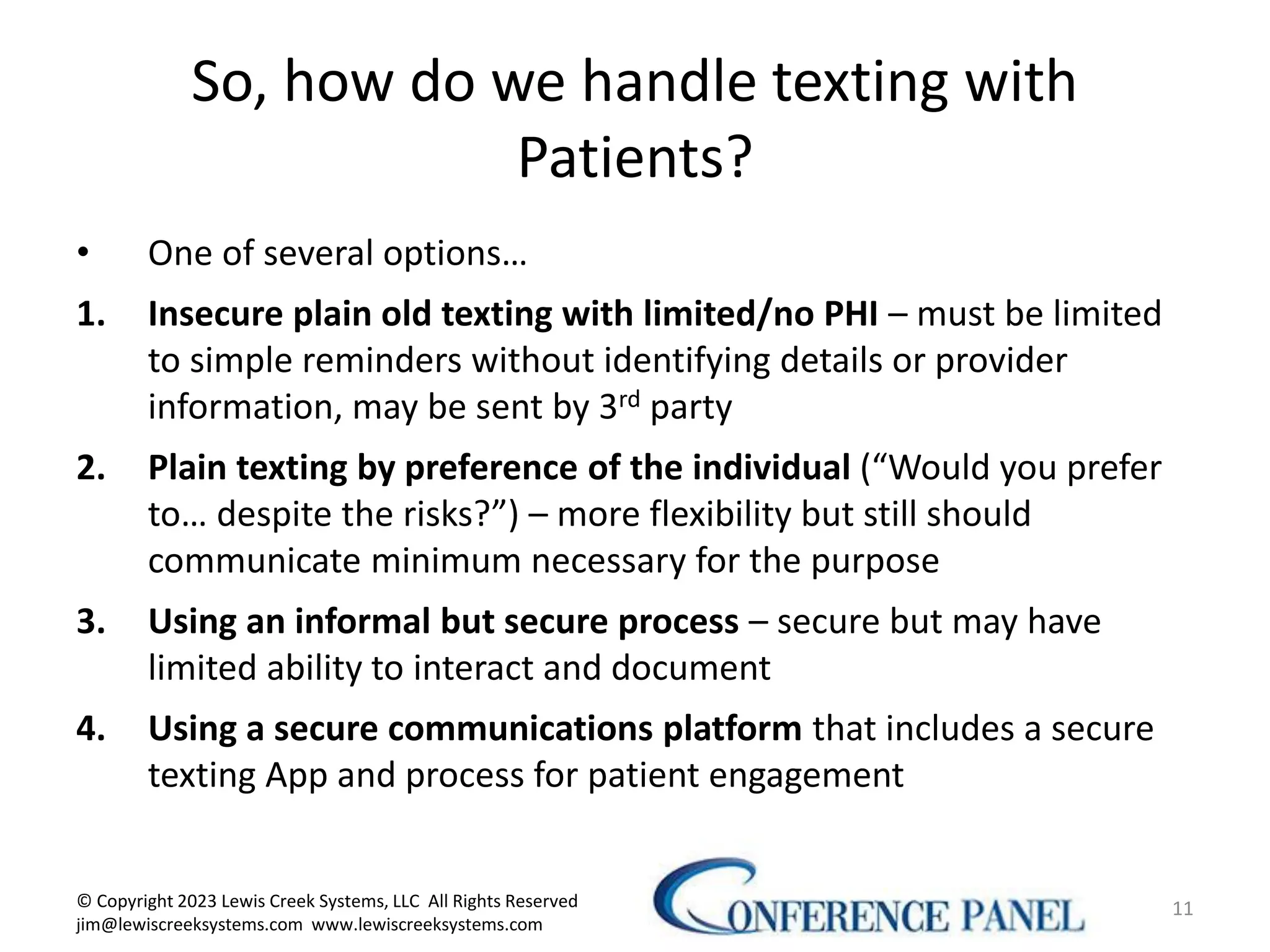 So, how do we handle texting with
Patients?
• One of several options…
1. Insecure plain old texting with limited/no PHI – must be limited
to simple reminders without identifying details or provider
information, may be sent by 3rd party
2. Plain texting by preference of the individual (“Would you prefer
to… despite the risks?”) – more flexibility but still should
communicate minimum necessary for the purpose
3. Using an informal but secure process – secure but may have
limited ability to interact and document
4. Using a secure communications platform that includes a secure
texting App and process for patient engagement
11
© Copyright 2023 Lewis Creek Systems, LLC All Rights Reserved
jim@lewiscreeksystems.com www.lewiscreeksystems.com
 