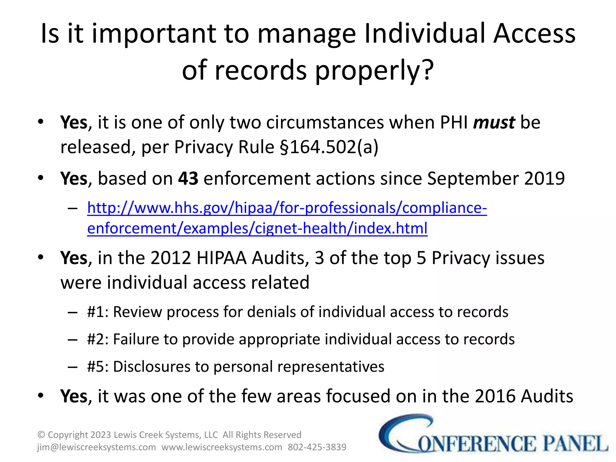 Is it important to manage Individual Access
of records properly?
• Yes, it is one of only two circumstances when PHI must be
released, per Privacy Rule §164.502(a)
• Yes, based on 43 enforcement actions since September 2019
– http://www.hhs.gov/hipaa/for-professionals/compliance-
enforcement/examples/cignet-health/index.html
• Yes, in the 2012 HIPAA Audits, 3 of the top 5 Privacy issues
were individual access related
– #1: Review process for denials of individual access to records
– #2: Failure to provide appropriate individual access to records
– #5: Disclosures to personal representatives
• Yes, it was one of the few areas focused on in the 2016 Audits
12
© Copyright 2023 Lewis Creek Systems, LLC All Rights Reserved
jim@lewiscreeksystems.com www.lewiscreeksystems.com 802-425-3839
 