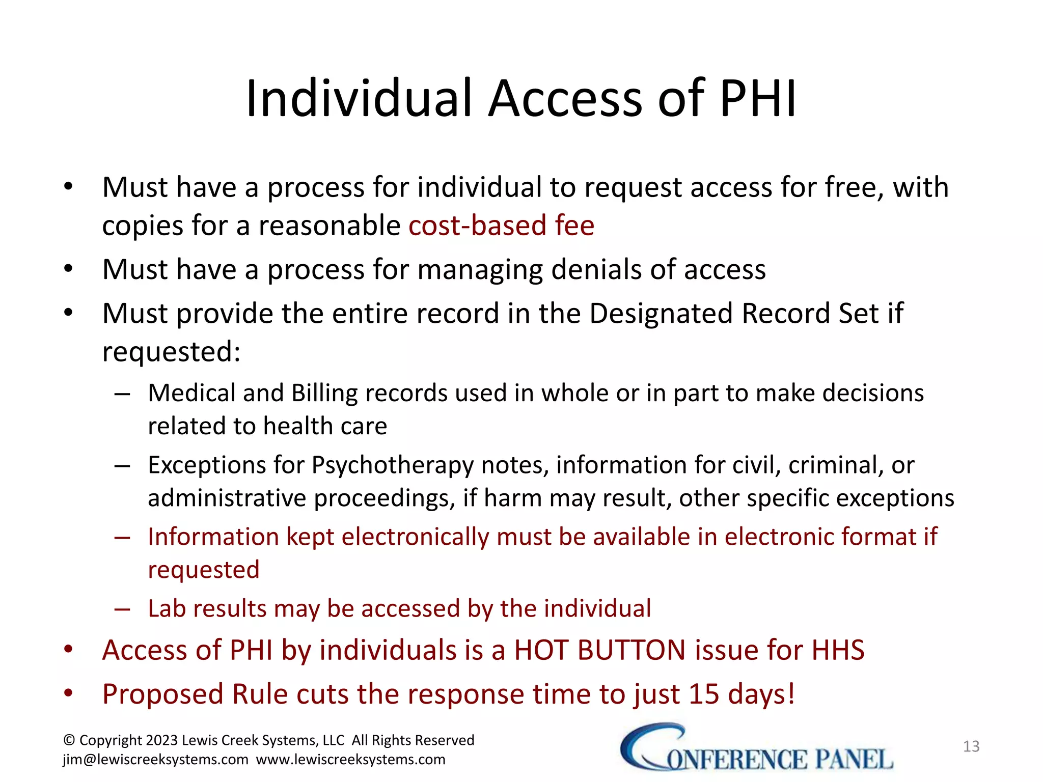 Individual Access of PHI
• Must have a process for individual to request access for free, with
copies for a reasonable cost-based fee
• Must have a process for managing denials of access
• Must provide the entire record in the Designated Record Set if
requested:
– Medical and Billing records used in whole or in part to make decisions
related to health care
– Exceptions for Psychotherapy notes, information for civil, criminal, or
administrative proceedings, if harm may result, other specific exceptions
– Information kept electronically must be available in electronic format if
requested
– Lab results may be accessed by the individual
• Access of PHI by individuals is a HOT BUTTON issue for HHS
• Proposed Rule cuts the response time to just 15 days!
13
© Copyright 2023 Lewis Creek Systems, LLC All Rights Reserved
jim@lewiscreeksystems.com www.lewiscreeksystems.com
 