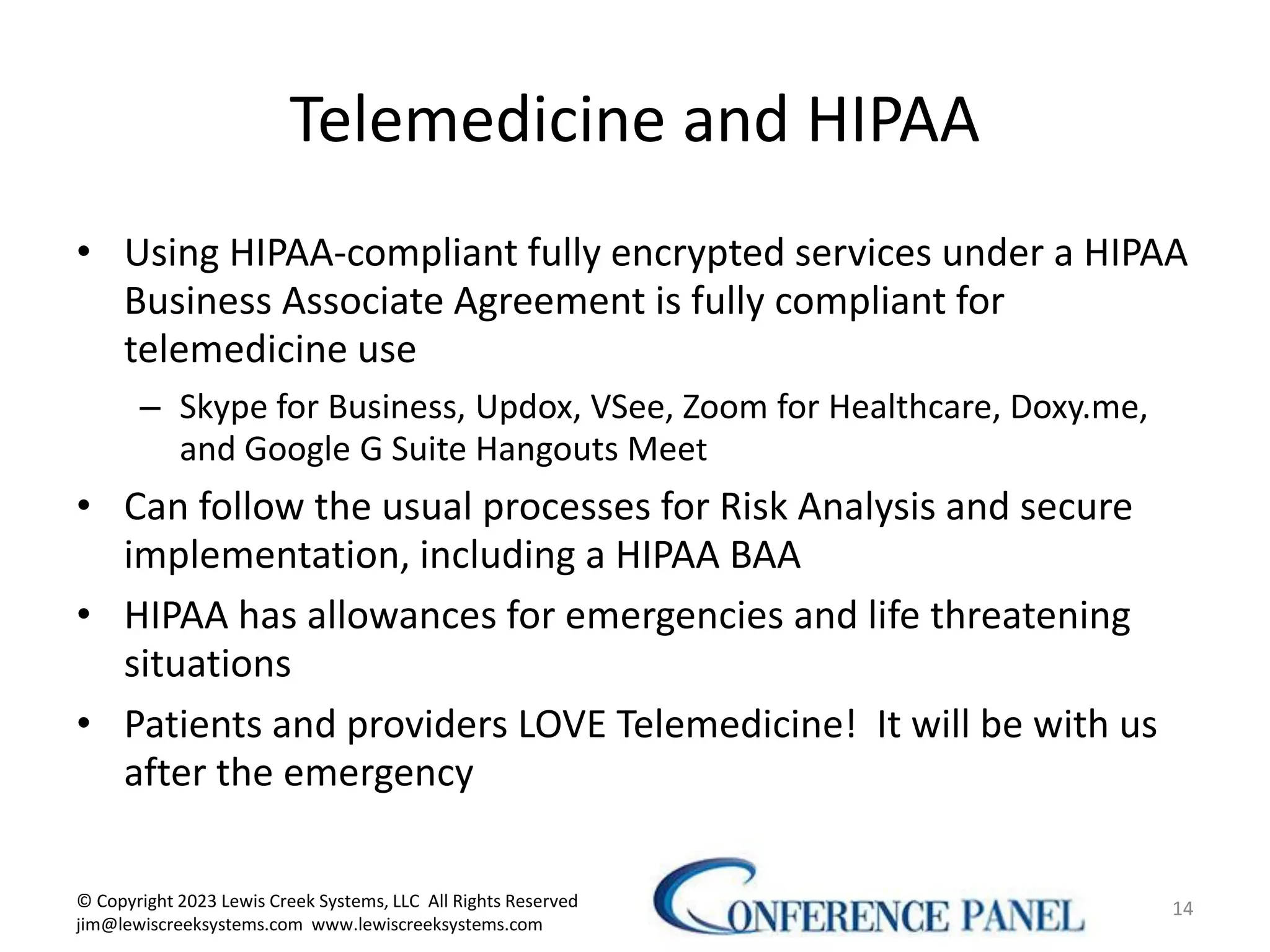 Telemedicine and HIPAA
• Using HIPAA-compliant fully encrypted services under a HIPAA
Business Associate Agreement is fully compliant for
telemedicine use
– Skype for Business, Updox, VSee, Zoom for Healthcare, Doxy.me,
and Google G Suite Hangouts Meet
• Can follow the usual processes for Risk Analysis and secure
implementation, including a HIPAA BAA
• HIPAA has allowances for emergencies and life threatening
situations
• Patients and providers LOVE Telemedicine! It will be with us
after the emergency
14
© Copyright 2023 Lewis Creek Systems, LLC All Rights Reserved
jim@lewiscreeksystems.com www.lewiscreeksystems.com
 