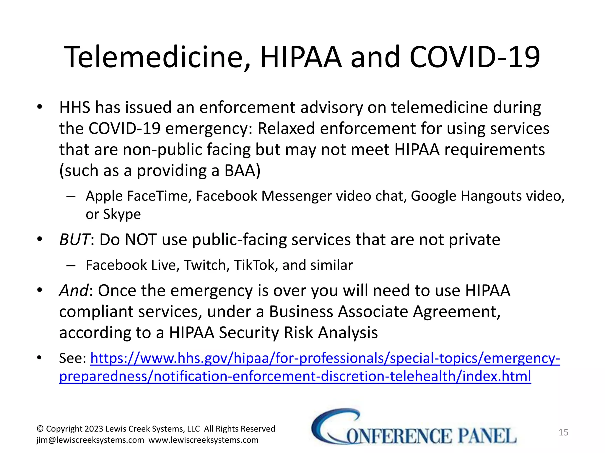 Telemedicine, HIPAA and COVID-19
• HHS has issued an enforcement advisory on telemedicine during
the COVID-19 emergency: Relaxed enforcement for using services
that are non-public facing but may not meet HIPAA requirements
(such as a providing a BAA)
– Apple FaceTime, Facebook Messenger video chat, Google Hangouts video,
or Skype
• BUT: Do NOT use public-facing services that are not private
– Facebook Live, Twitch, TikTok, and similar
• And: Once the emergency is over you will need to use HIPAA
compliant services, under a Business Associate Agreement,
according to a HIPAA Security Risk Analysis
• See: https://www.hhs.gov/hipaa/for-professionals/special-topics/emergency-
preparedness/notification-enforcement-discretion-telehealth/index.html
15
© Copyright 2023 Lewis Creek Systems, LLC All Rights Reserved
jim@lewiscreeksystems.com www.lewiscreeksystems.com
 