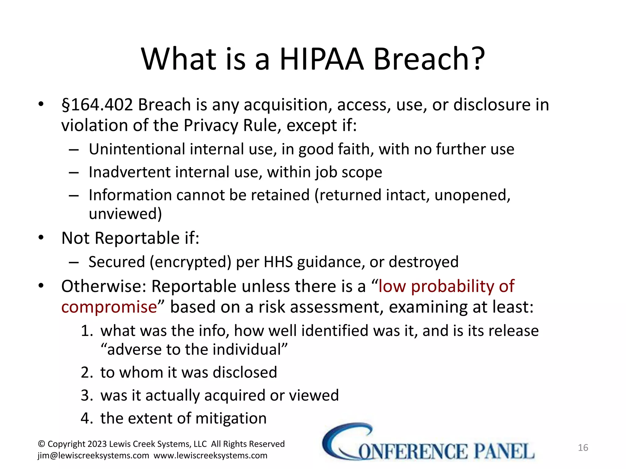 What is a HIPAA Breach?
• §164.402 Breach is any acquisition, access, use, or disclosure in
violation of the Privacy Rule, except if:
– Unintentional internal use, in good faith, with no further use
– Inadvertent internal use, within job scope
– Information cannot be retained (returned intact, unopened,
unviewed)
• Not Reportable if:
– Secured (encrypted) per HHS guidance, or destroyed
• Otherwise: Reportable unless there is a “low probability of
compromise” based on a risk assessment, examining at least:
1. what was the info, how well identified was it, and is its release
“adverse to the individual”
2. to whom it was disclosed
3. was it actually acquired or viewed
4. the extent of mitigation
16
© Copyright 2023 Lewis Creek Systems, LLC All Rights Reserved
jim@lewiscreeksystems.com www.lewiscreeksystems.com
 