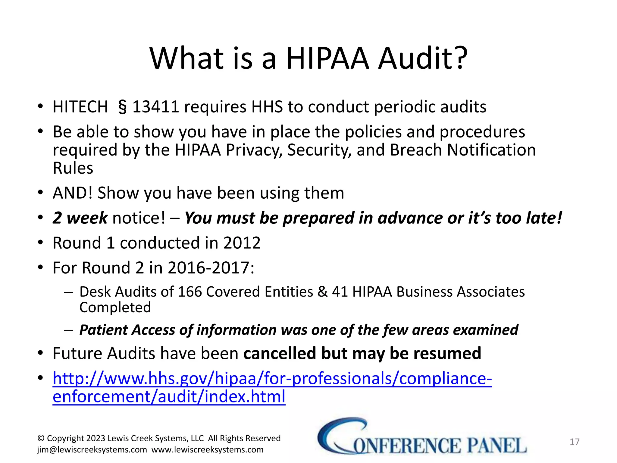 What is a HIPAA Audit?
• HITECH §13411 requires HHS to conduct periodic audits
• Be able to show you have in place the policies and procedures
required by the HIPAA Privacy, Security, and Breach Notification
Rules
• AND! Show you have been using them
• 2 week notice! – You must be prepared in advance or it’s too late!
• Round 1 conducted in 2012
• For Round 2 in 2016-2017:
– Desk Audits of 166 Covered Entities & 41 HIPAA Business Associates
Completed
– Patient Access of information was one of the few areas examined
• Future Audits have been cancelled but may be resumed
• http://www.hhs.gov/hipaa/for-professionals/compliance-
enforcement/audit/index.html
17
© Copyright 2023 Lewis Creek Systems, LLC All Rights Reserved
jim@lewiscreeksystems.com www.lewiscreeksystems.com
 